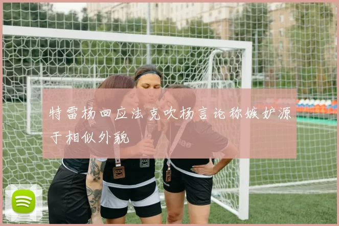特雷杨回应法克吹杨言论称嫉妒源于相似外貌