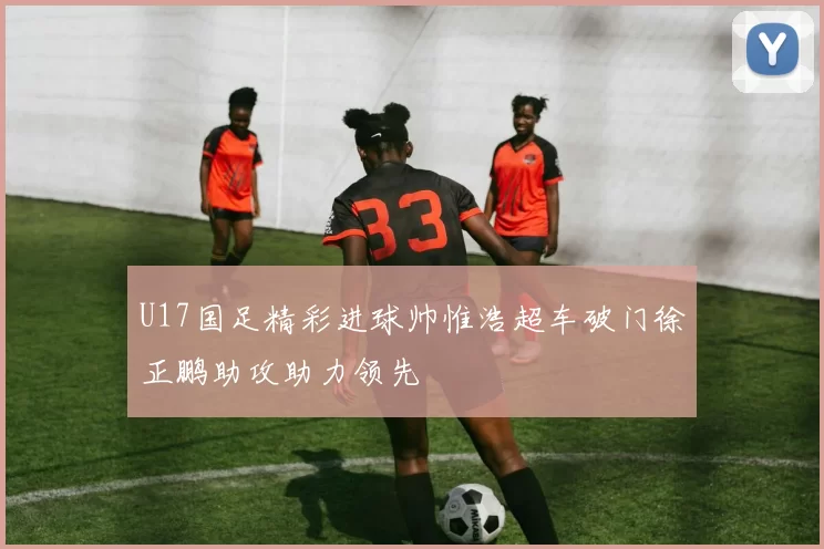 U17国足精彩进球帅惟浩超车破门徐正鹏助攻助力领先