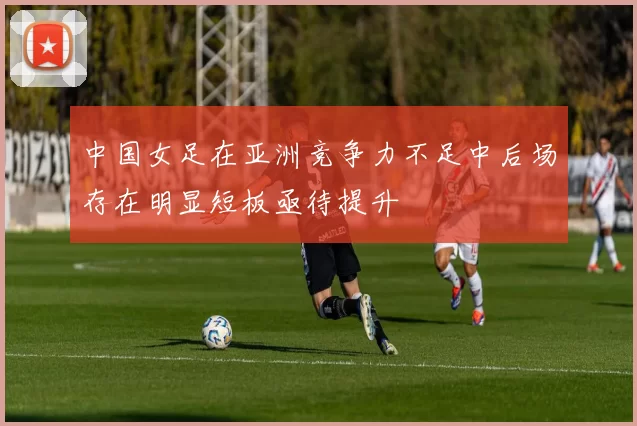 中国女足在亚洲竞争力不足中后场存在明显短板亟待提升