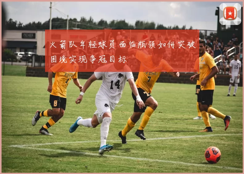 火箭队年轻球员面临瓶颈如何突破困境实现争冠目标