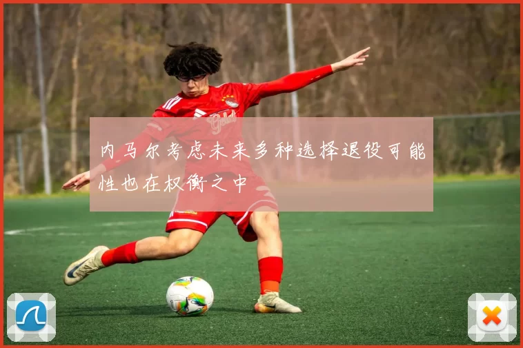 内马尔考虑未来多种选择退役可能性也在权衡之中