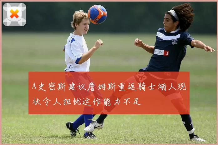 A史密斯建议詹姆斯重返骑士湖人现状令人担忧运作能力不足