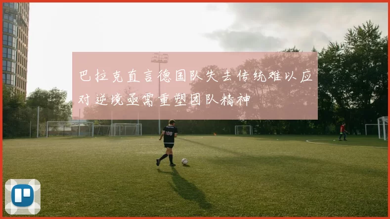 巴拉克直言德国队失去传统难以应对逆境亟需重塑团队精神