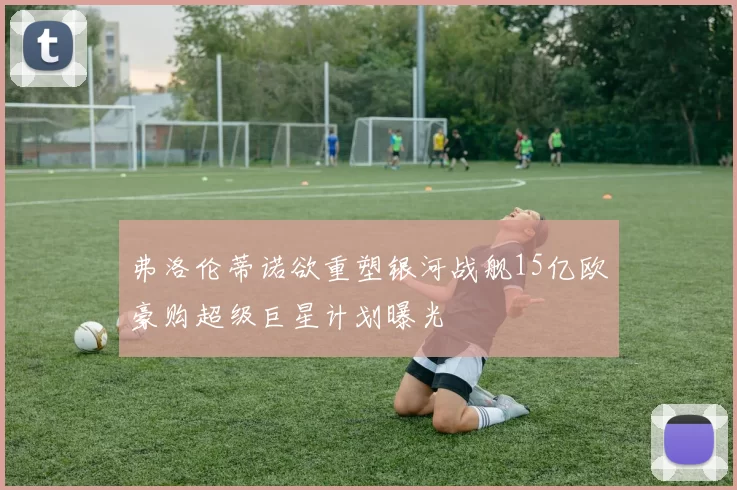 弗洛伦蒂诺欲重塑银河战舰15亿欧豪购超级巨星计划曝光