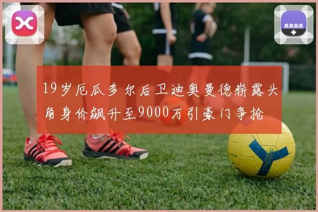 19岁厄瓜多尔后卫迪奥曼德崭露头角身价飙升至9000万引豪门争抢