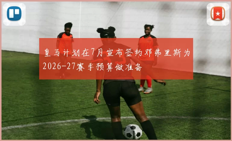 皇马计划在7月宣布签约邓弗里斯为2026-27赛季预算做准备