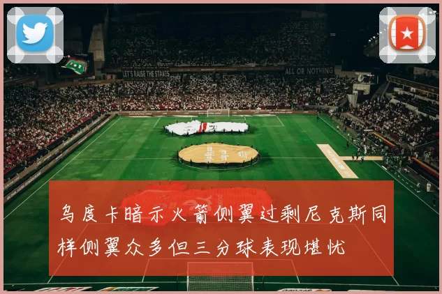 乌度卡暗示火箭侧翼过剩尼克斯同样侧翼众多但三分球表现堪忧