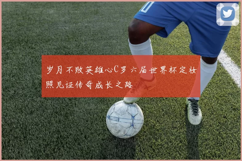 岁月不败英雄心C罗六届世界杯定妆照见证传奇成长之路