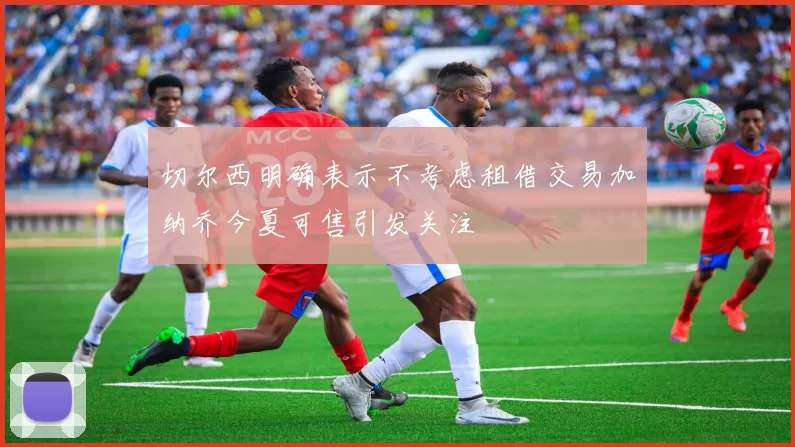 切尔西明确表示不考虑租借交易加纳乔今夏可售引发关注