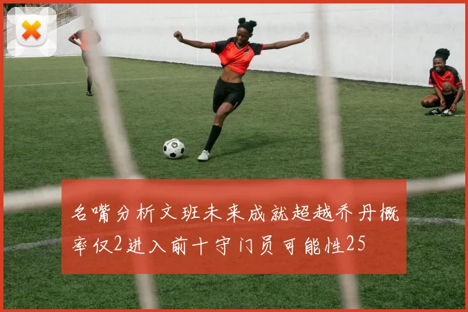 名嘴分析文班未来成就超越乔丹概率仅2进入前十守门员可能性25